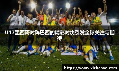 U17墨西哥对阵巴西的精彩对决引发全球关注与期待